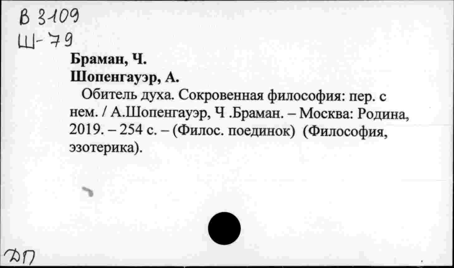 ﻿6 ЫН
Браман, Ч.
Шопенгауэр, А.
Обитель духа. Сокровенная философия: пер. с нем. / А.Шопенгауэр, Ч .Браман. - Москва: Родина, 2019. - 254 с. - (Филос. поединок) (Философия, эзотерика).